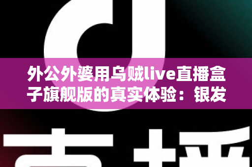 外公外婆用乌贼live直播盒子旗舰版的真实体验:银发族直播神器深度测评,适老化设计让长辈轻松开播 外公外婆用乌贼live直播盒子旗舰版的真实体验:银发族直播神器深度测评,适老化设计让长辈轻松开播