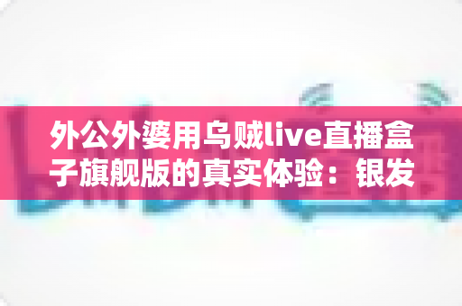 外公外婆用乌贼live直播盒子旗舰版的真实体验：银发族直播神器深度测评，适老化设计让长辈轻松开播