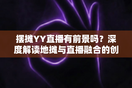 摆摊YY直播有前景吗？深度解读地摊与直播融合的创业新机遇与变现指南