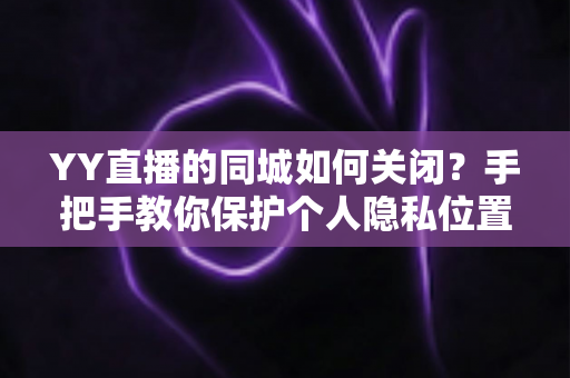 YY直播的同城如何关闭？手把手教你保护个人隐私位置信息的完整教程