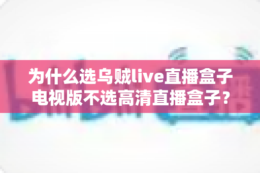 为什么选乌贼live直播盒子电视版不选高清直播盒子？深度对比帮你做出明智选择