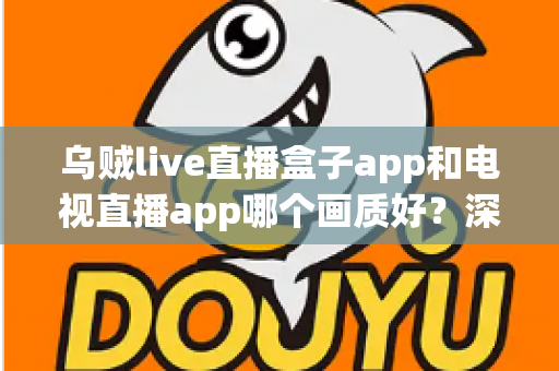 乌贼live直播盒子app和电视直播app哪个画质好？深度对比解析与选购全指南