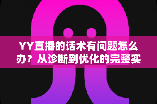 YY直播的话术有问题怎么办？从诊断到优化的完整实战指南
