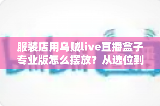 服装店用乌贼live直播盒子专业版怎么摆放？从选位到布景的完整实战指南