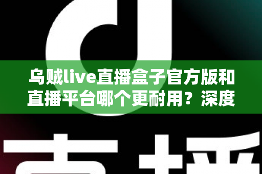 乌贼live直播盒子官方版和直播平台哪个更耐用？深度对比解析助你选出更稳定持久的长效观看方案