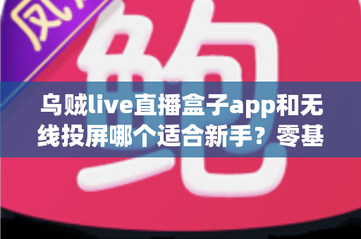 乌贼live直播盒子app和无线投屏哪个适合新手？零基础快速上手的直播与大屏工具选型全指南