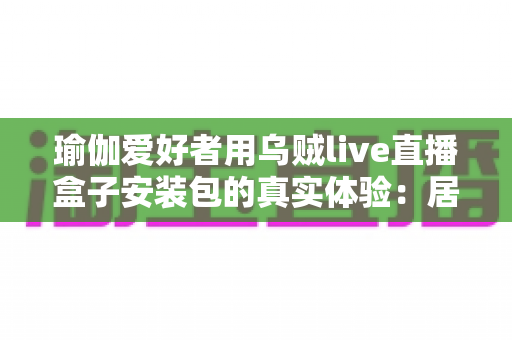 瑜伽爱好者用乌贼live直播盒子安装包的真实体验：居家跟练全攻略与深度测评