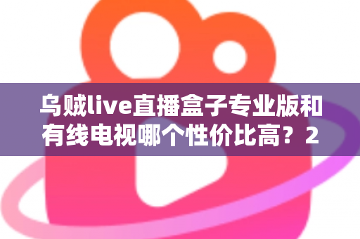 乌贼live直播盒子专业版和有线电视哪个性价比高？2025家庭观影省钱选购全指南
