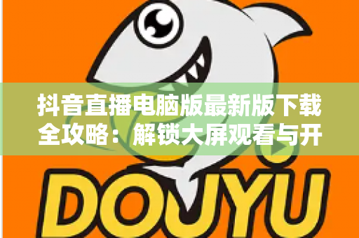 抖音直播电脑版最新版下载全攻略：解锁大屏观看与开播新体验，一文学会安装使用