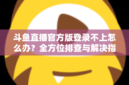 斗鱼直播官方版登录不上怎么办？全方位排查与解决指南，助你快速重返直播间