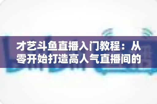 才艺斗鱼直播入门教程：从零开始打造高人气直播间的完整指南