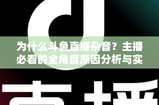 为什么斗鱼直播杂音？主播必看的全角度原因分析与实用解决指南