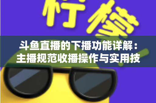 斗鱼直播的下播功能详解：主播规范收播操作与实用技巧全指南