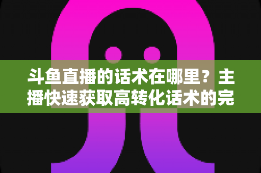 斗鱼直播的话术在哪里?主播快速获取高转化话术的完整指南 斗鱼直播的话术在哪里?主播快速获取高转化话术的完整指南