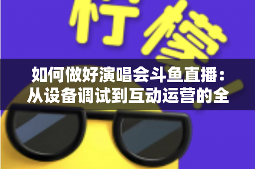 如何做好演唱会斗鱼直播：从设备调试到互动运营的全流程实战指南