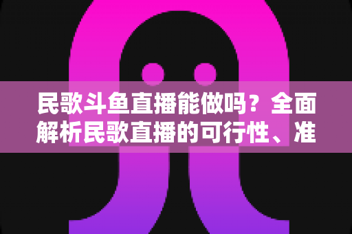 民歌斗鱼直播能做吗？全面解析民歌直播的可行性、准备清单与变现攻略