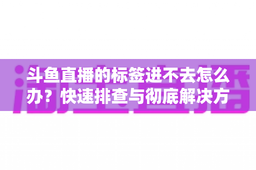 斗鱼直播的标签进不去怎么办？快速排查与彻底解决方案大全