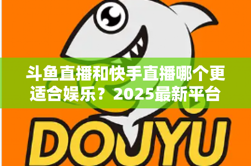 斗鱼直播和快手直播哪个更适合娱乐？2025最新平台娱乐体验深度对比全解析