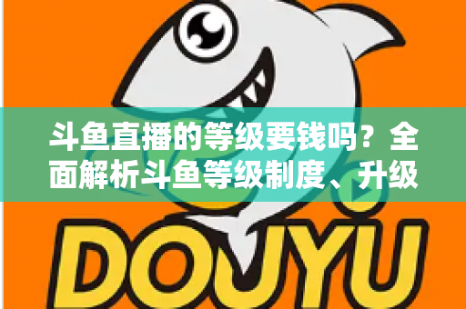 斗鱼直播的等级要钱吗？全面解析斗鱼等级制度、升级花费与免费升级攻略