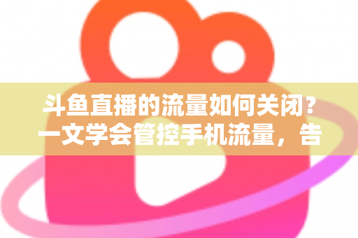 斗鱼直播的流量如何关闭？一文学会管控手机流量，告别流量超额焦虑