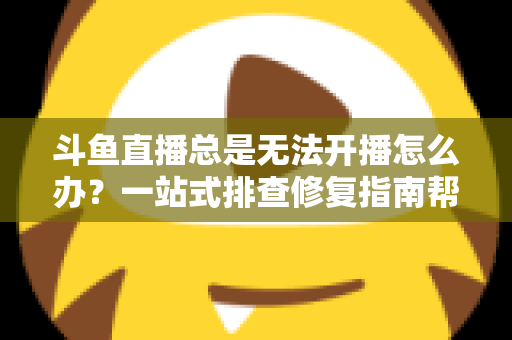 斗鱼直播总是无法开播怎么办?一站式排查修复指南帮你快速回归直播间 斗鱼直播总是无法开播怎么办?一站式排查修复指南帮你快速回归直播间