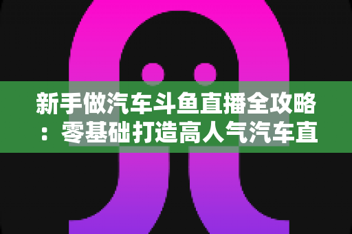 新手做汽车斗鱼直播全攻略：零基础打造高人气汽车直播间的实用指南