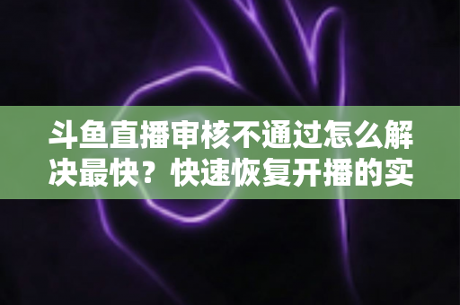 斗鱼直播审核不通过怎么解决最快?快速恢复开播的实用指南全解析 斗鱼直播审核不通过怎么解决最快?快速恢复开播的实用指南全解析