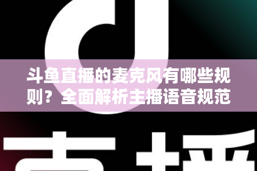 斗鱼直播的麦克风有哪些规则？全面解析主播语音规范与连麦避坑指南