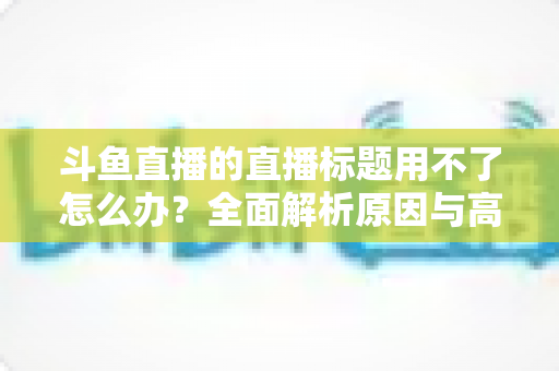 斗鱼直播的直播标题用不了怎么办？全面解析原因与高效解决技巧大全
