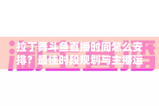 拉丁舞斗鱼直播时间怎么安排?最佳时段规划与主播运营全攻略 拉丁舞斗鱼直播时间怎么安排?最佳时段规划与主播运营全攻略
