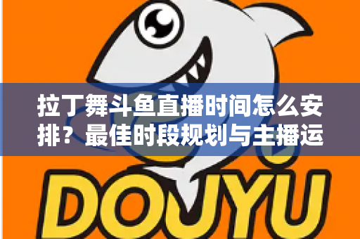 拉丁舞斗鱼直播时间怎么安排？最佳时段规划与主播运营全攻略