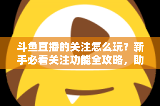 斗鱼直播的关注怎么玩？新手必看关注功能全攻略，助你轻松玩转主播粉丝圈