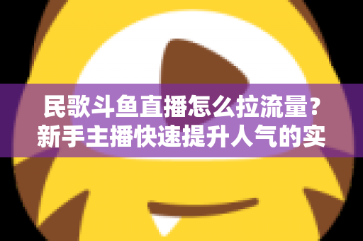 民歌斗鱼直播怎么拉流量？新手主播快速提升人气的实用指南