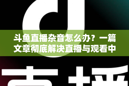 斗鱼直播杂音怎么办?一篇文章彻底解决直播与观看中的声音困扰 斗鱼直播杂音怎么办?一篇文章彻底解决直播与观看中的声音困扰