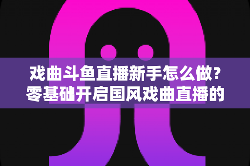 戏曲斗鱼直播新手怎么做？零基础开启国风戏曲直播的全方位实战指南