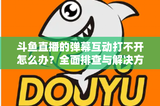 斗鱼直播的弹幕互动打不开怎么办？全面排查与解决方案指南，让你畅快重温弹幕互动体验