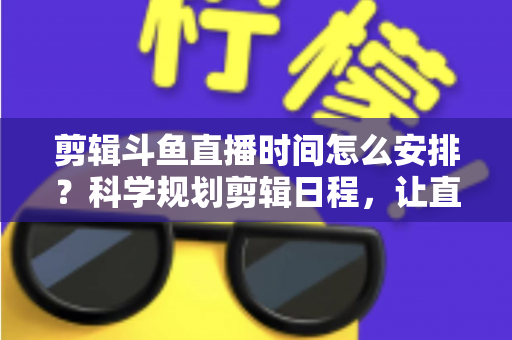剪辑斗鱼直播时间怎么安排？科学规划剪辑日程，让直播切片流量翻倍的实战指南