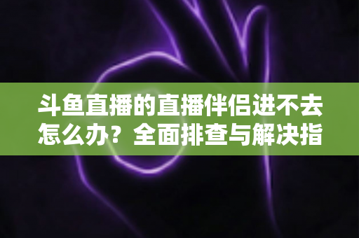斗鱼直播的直播伴侣进不去怎么办？全面排查与解决指南助你快速恢复直播