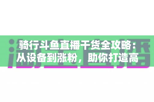 骑行斗鱼直播干货全攻略：从设备到涨粉，助你打造高人气户外骑行直播间