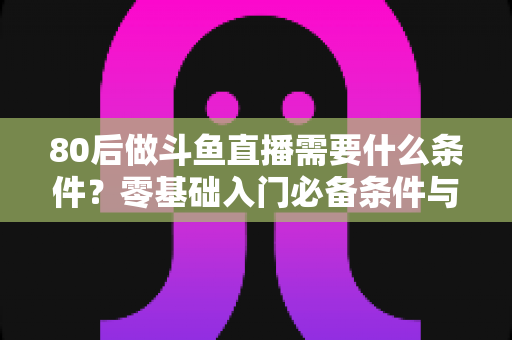 80后做斗鱼直播需要什么条件？零基础入门必备条件与开播全攻略详解