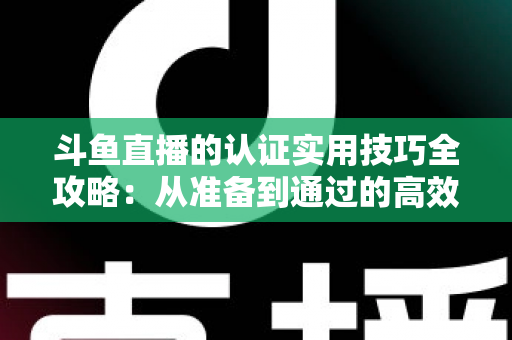斗鱼直播的认证实用技巧全攻略：从准备到通过的高效指南，助你快速开启直播之路