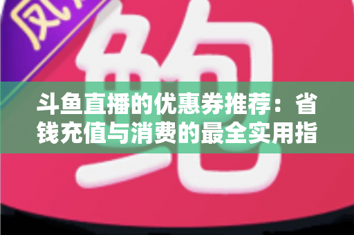斗鱼直播的优惠券推荐：省钱充值与消费的最全实用指南