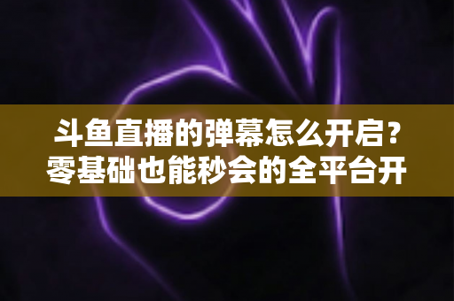 斗鱼直播的弹幕怎么开启？零基础也能秒会的全平台开启教程与实用设置指南