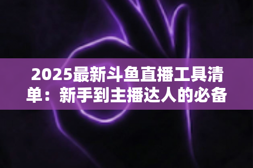 2025最新斗鱼直播工具清单:新手到主播达人的必备装备一站式指南 2025最新斗鱼直播工具清单:新手到主播达人的必备装备一站式指南