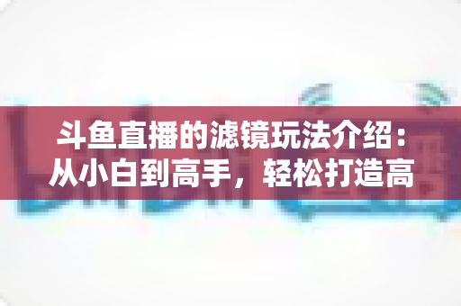 斗鱼直播的滤镜玩法介绍：从小白到高手，轻松打造高颜值直播间