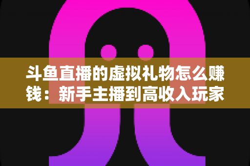 斗鱼直播的虚拟礼物怎么赚钱：新手主播到高收入玩家的完整变现指南