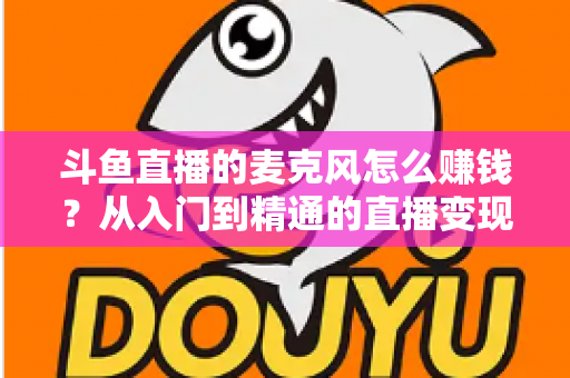 斗鱼直播的麦克风怎么赚钱？从入门到精通的直播变现全攻略与实战技巧解析