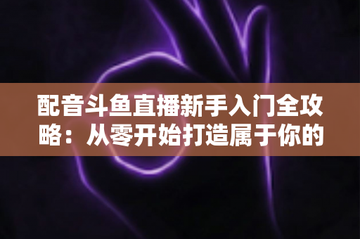 配音斗鱼直播新手入门全攻略:从零开始打造属于你的声音直播间 配音斗鱼直播新手入门全攻略:从零开始打造属于你的声音直播间