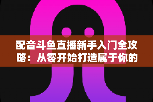 配音斗鱼直播新手入门全攻略:从零开始打造属于你的声音直播间 配音斗鱼直播新手入门全攻略:从零开始打造属于你的声音直播间