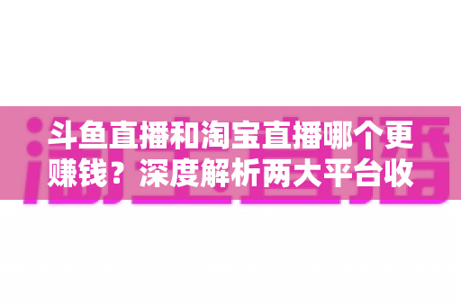 斗鱼直播和淘宝直播哪个更赚钱？深度解析两大平台收益差异与变现前景